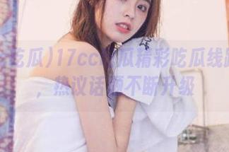 17cc吃瓜精彩吃瓜线路分享，热议话题不断升级