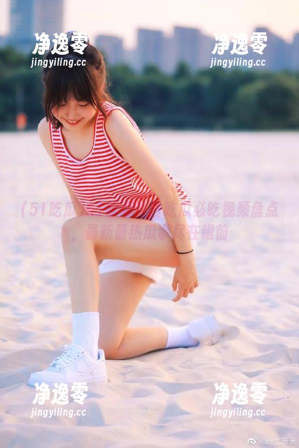 51吃瓜今日吃瓜必吃视频盘点，最新最热瓜事尽在眼前