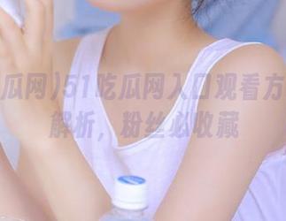51吃瓜网入口观看方式全面解析，粉丝必收藏