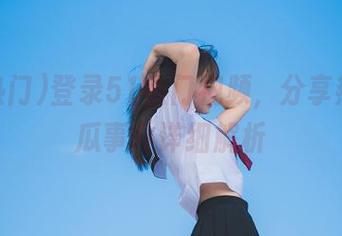 登录51热门视频，分享热点吃瓜事件详细解析