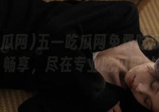 五一吃瓜网免费吃瓜51线路畅享，尽在专业吃瓜网站