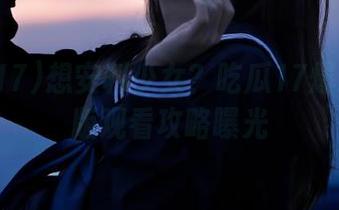 想安利少女？吃瓜17爆料苹果版观看攻略曝光