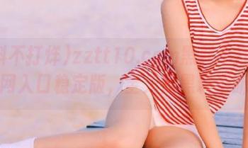 zztt10.ccm黑料不打烊官网入口稳定版，全天候黑料不断