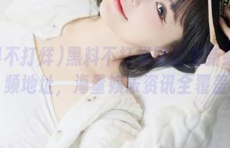 黑料不打烊网址更新虾库视频地址，海量娱乐资讯全覆盖