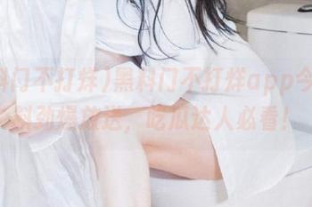 黑料门不打烊app今日黑料劲爆放送，吃瓜达人必看！